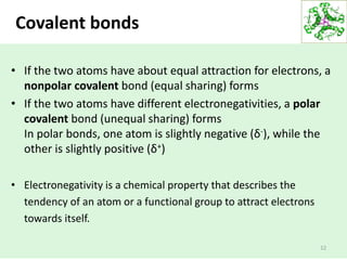 Covalent bonds
12
• If the two atoms have about equal attraction for electrons, a
nonpolar covalent bond (equal sharing) forms
• If the two atoms have different electronegativities, a polar
covalent bond (unequal sharing) forms
In polar bonds, one atom is slightly negative (δ-), while the
other is slightly positive (δ+)
• Electronegativity is a chemical property that describes the
tendency of an atom or a functional group to attract electrons
towards itself.
 