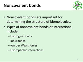 13
Noncovalent bonds
• Noncovalent bonds are important for
determining the structure of biomolecules.
• Types of noncovalent bonds or interactions
include:
– Hydrogen bonds
– Ionic bonds
– van der Waals forces
– Hydrophobic interactions
 