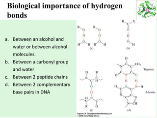 27
Biological importance of hydrogen
bonds
a. Between an alcohol and
water or between alcohol
molecules.
b. Between a carbonyl group
and water
c. Between 2 peptide chains
d. Between 2 complementary
base pairs in DNA
 
