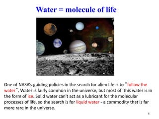 Water = molecule of life
One of NASA‘s guiding policies in the search for alien life is to “follow the
water”. Water is fairly common in the universe, but most of this water is in
the form of ice. Solid water can't act as a lubricant for the molecular
processes of life, so the search is for liquid water - a commodity that is far
more rare in the universe.
4
 