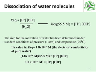 42
Keq = [H+] [OH-]
[H2O]
Keq(55.5 M) = [H+] [OH-]
The Keq for the ionization of water has been determined under
standard conditions of pressure (1 atm) and temperature (25°C)
(1.8x10-16 M)(55.5 M) = [H+] [OH-]
1.0 x 10-14 M2 = [H+] [OH-]
Its value is: Keq= 1.8x10-16 M (the electrical conductivity
of pure water)
Dissociation of water molecules
 