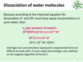 43
Because according to the chemical equation for
dissociation H+ and OH- must have equal concentrations in
pure water, then
Kw(ion product of water)=
[H+][OH-]=[H+]2=1.0 x 10-14 M2
[H+]=1.0 x 10-7 M
[H+]= 10-7 M =[OH-]
Dissociation of water molecules
Hydrogen ion concentrations expressed in exponential form are
difficult to work with. A more useful terminology is pH, defined
as the negative logarithm of the [H+].
 