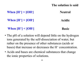 When [H+] = [OH-]
The solution is said
Neutral
When [H+] > [OH-] Acidic
When [H+] < [OH-] Basic
44
• The pH of a solution will depend little on the hydrogen
ions generated by the self-dissociation of water, but
rather on the presence of other substances (acids or
bases) that increase or decreases the H+ concentration.
• Acids and bases are chemical substances that change
the ionic properties of solutions.
 