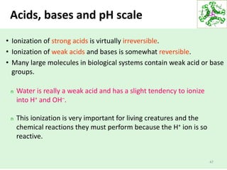 Acids, bases and pH scale
47
• Ionization of strong acids is virtually irreversible.
• Ionization of weak acids and bases is somewhat reversible.
• Many large molecules in biological systems contain weak acid or base
groups.
n Water is really a weak acid and has a slight tendency to ionize
into H+ and OH–.
n This ionization is very important for living creatures and the
chemical reactions they must perform because the H+ ion is so
reactive.
 