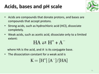 • Acids are compounds that donate protons, and bases are
compounds that accept protons.
• Strong acids, such as hydrochloric acid (HCl), dissociate
completely.
• Weak acids, such as acetic acid, dissociate only to a limited
extent:
where HA is the acid, and A- is its conjugate base.
• The dissociation constant for a weak acid is
51
Acids, bases and pH scale
 