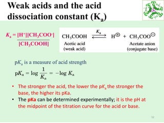 52
Weak acids and the acid
dissociation constant (Ka)
• The stronger the acid, the lower the pKa the stronger the
base, the higher its pKa.
• The pKa can be determined experimentally; it is the pH at
the midpoint of the titration curve for the acid or base.
Ka = [H+][CH3COO-]
[CH3COOH]
pKa is a measure of acid strength
 
