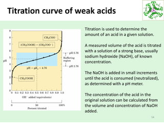 Titration curve of weak acids
54
Titration is used to determine the
amount of an acid in a given solution.
A measured volume of the acid is titrated
with a solution of a strong base, usually
sodium hydroxide (NaOH), of known
concentration.
The NaOH is added in small increments
until the acid is consumed (neutralized),
as determined with a pH meter.
The concentration of the acid in the
original solution can be calculated from
the volume and concentration of NaOH
added.
 