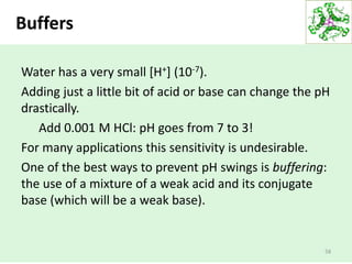 Buffers
58
Water has a very small [H+] (10-7).
Adding just a little bit of acid or base can change the pH
drastically.
Add 0.001 M HCl: pH goes from 7 to 3!
For many applications this sensitivity is undesirable.
One of the best ways to prevent pH swings is buffering:
the use of a mixture of a weak acid and its conjugate
base (which will be a weak base).
 