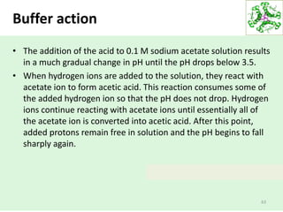 Buffer action
• The addition of the acid to 0.1 M sodium acetate solution results
in a much gradual change in pH until the pH drops below 3.5.
• When hydrogen ions are added to the solution, they react with
acetate ion to form acetic acid. This reaction consumes some of
the added hydrogen ion so that the pH does not drop. Hydrogen
ions continue reacting with acetate ions until essentially all of
the acetate ion is converted into acetic acid. After this point,
added protons remain free in solution and the pH begins to fall
sharply again.
63
 