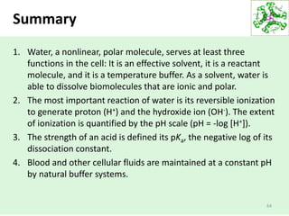 Summary
1. Water, a nonlinear, polar molecule, serves at least three
functions in the cell: It is an effective solvent, it is a reactant
molecule, and it is a temperature buffer. As a solvent, water is
able to dissolve biomolecules that are ionic and polar.
2. The most important reaction of water is its reversible ionization
to generate proton (H+) and the hydroxide ion (OH-). The extent
of ionization is quantified by the pH scale (pH = -log [H+]).
3. The strength of an acid is defined its pKa, the negative log of its
dissociation constant.
4. Blood and other cellular fluids are maintained at a constant pH
by natural buffer systems.
64
 