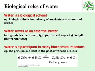 7
Biological roles of water
Water is a biological solvent
eg. Biological fluids for delivery of nutrients and removal of
wastes
Water serves as an essential buffer
to regulate temperature (high specific heat capacity) and pH
(buffer solutions)
Water is a participant in many biochemical reactions
eg. the principal reactant in the photosynthesis process
 