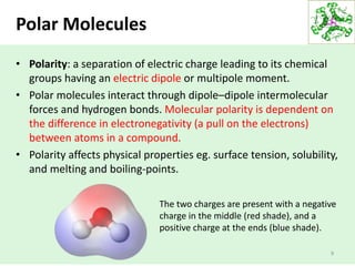 • Polarity: a separation of electric charge leading to its chemical
groups having an electric dipole or multipole moment.
• Polar molecules interact through dipole–dipole intermolecular
forces and hydrogen bonds. Molecular polarity is dependent on
the difference in electronegativity (a pull on the electrons)
between atoms in a compound.
• Polarity affects physical properties eg. surface tension, solubility,
and melting and boiling-points.
9
Polar Molecules
The two charges are present with a negative
charge in the middle (red shade), and a
positive charge at the ends (blue shade).
 