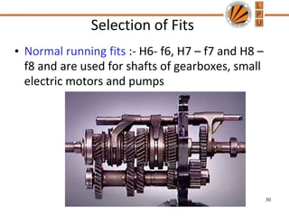 Selection of Fits
• Normal running fits :- H6- f6, H7 – f7 and H8 –
f8 and are used for shafts of gearboxes, small
electric motors and pumps
30
 