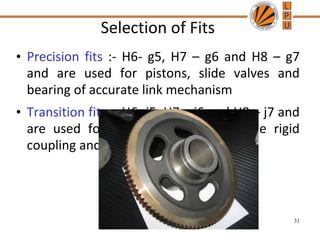 Selection of Fits
• Precision fits :- H6- g5, H7 – g6 and H8 – g7
and are used for pistons, slide valves and
bearing of accurate link mechanism
• Transition fits :- H6- j5, H7 – j6 and H8 – j7 and
are used for spigot and recess of the rigid
coupling and the composite gear blank
31
 