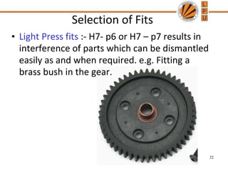 Selection of Fits
• Light Press fits :- H7- p6 or H7 – p7 results in
interference of parts which can be dismantled
easily as and when required. e.g. Fitting a
brass bush in the gear.
32
 