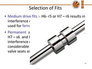 Selection of Fits
• Medium drive fits :- H6- r5 or H7 – r6 results in
interference of parts which can be dismantled
used for ferrous parts
• Permanent and semi permanent fits :- H6- s5 ,
H7 – s6 and H8 – S7 results in large
interference of parts which can be provide a
considerable gripping force. They are used in
valve seats and shaft collars.
33
 