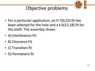 Objective problems
• For a particular application, an H 7(0,25) fit has
been selected for the hole and a k 6(12,18) fit for
the shaft. The assembly shows
• A) Interference Fit
• B) Clearance Fit
• C) Transition fit
• D) Permanent fit
34
 