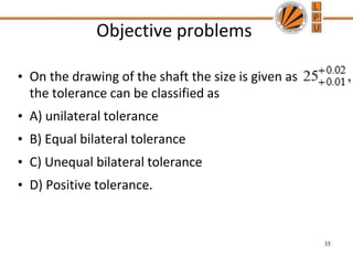 Objective problems
• On the drawing of the shaft the size is given as
the tolerance can be classified as
• A) unilateral tolerance
• B) Equal bilateral tolerance
• C) Unequal bilateral tolerance
• D) Positive tolerance.
35
 