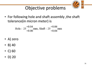 Objective problems
• For following hole and shaft assembly ,the shaft
tolerance(in micron meter) is
• A) zero
• B) 40
• C) 60
• D) 20
36
 