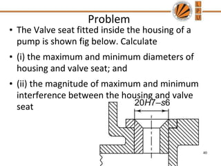 Problem
• The Valve seat fitted inside the housing of a
pump is shown fig below. Calculate
• (i) the maximum and minimum diameters of
housing and valve seat; and
• (ii) the magnitude of maximum and minimum
interference between the housing and valve
seat
40
 
