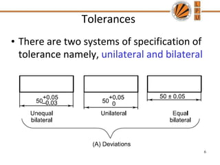 Tolerances
• There are two systems of specification of
tolerance namely, unilateral and bilateral
6
 