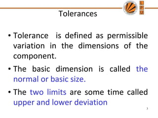 Tolerances
• Tolerance is defined as permissible
variation in the dimensions of the
component.
• The basic dimension is called the
normal or basic size.
• The two limits are some time called
upper and lower deviation
3
 