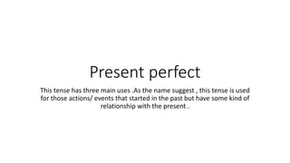 Present perfect
This tense has three main uses .As the name suggest , this tense is used
for those actions/ events that started in the past but have some kind of
relationship with the present .
 
