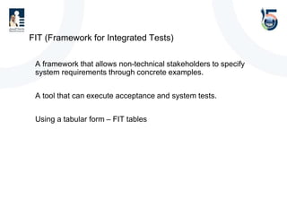 FIT (Framework for Integrated Tests)
• A framework that allows non-technical stakeholders to specify
system requirements through concrete examples.
• A tool that can execute acceptance and system tests.
• Using a tabular form – FIT tables
 