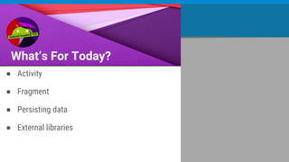 What’s For Today?
● Activity
● Fragment
● Persisting data
● External libraries
 
