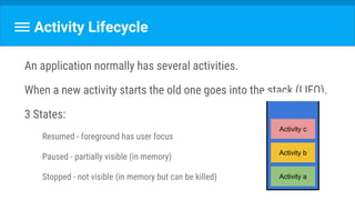 Activity Lifecycle
An application normally has several activities.
When a new activity starts the old one goes into the stack (LIFO).
3 States:
Resumed - foreground has user focus
Paused - partially visible (in memory)
Stopped - not visible (in memory but can be killed) Activity a
Activity b
Activity c
 