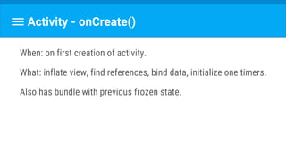 Activity - onCreate()
When: on first creation of activity.
What: inflate view, find references, bind data, initialize one timers.
Also has bundle with previous frozen state.
 