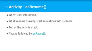 Activity - onResume()
●When: User interaction.
●What: resume drawing start animations add listeners.
●Top of the activity stack.
●Always followed by onPause().
 