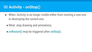 Activity - onStop()
● When: Activity is no longer visible either from starting a new one
or destroying the current one.
●What: stop drawing and animations.
●onRestart() may be triggered after onStop().
 