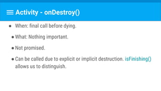 Activity - onDestroy()
● When: final call before dying.
●What: Nothing important.
●Not promised.
●Can be called due to explicit or implicit destruction. isFinishing()
allows us to distinguish.
 