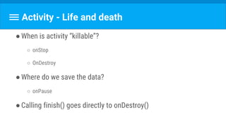 Activity - Life and death
●When is activity “killable”?
○ onStop
○ OnDestroy
●Where do we save the data?
○ onPause
●Calling finish() goes directly to onDestroy()
 