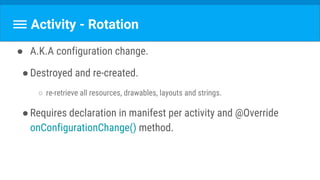Activity - Rotation
● A.K.A configuration change.
●Destroyed and re-created.
○ re-retrieve all resources, drawables, layouts and strings.
●Requires declaration in manifest per activity and @Override
onConfigurationChange() method.
 