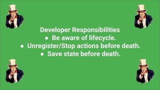 Developer Responsibilities
● Be aware of lifecycle.
● Unregister/Stop actions before death.
● Save state before death.
 