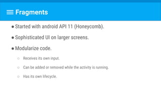 Fragments
●Started with android API 11 (Honeycomb).
●Sophisticated UI on larger screens.
●Modularize code.
○ Receives its own input.
○ Can be added or removed while the activity is running.
○ Has its own lifecycle.
 