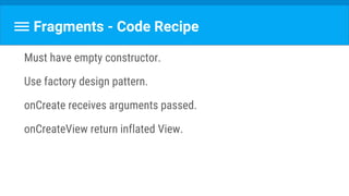 Fragments - Code Recipe
Must have empty constructor.
Use factory design pattern.
onCreate receives arguments passed.
onCreateView return inflated View.
 
