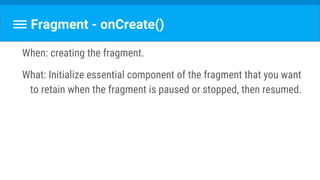 Fragment - onCreate()
When: creating the fragment.
What: Initialize essential component of the fragment that you want
to retain when the fragment is paused or stopped, then resumed.
 