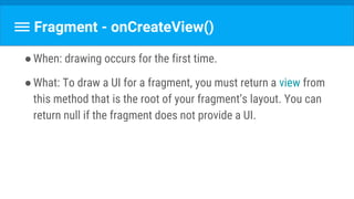Fragment - onCreateView()
●When: drawing occurs for the first time.
●What: To draw a UI for a fragment, you must return a view from
this method that is the root of your fragment’s layout. You can
return null if the fragment does not provide a UI.
 
