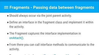 Fragments - Passing data between fragments
●Should always occur via the joint parent activity.
●Define an interface in the fragment class and implement it within
the activity.
●The Fragment captures the interface implementation in
onAttach().
●From there you can call interface methods to communicate to the
activity.
 