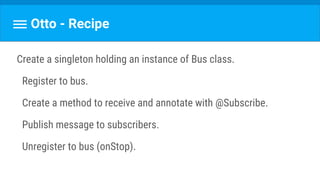 Otto - Recipe
Create a singleton holding an instance of Bus class.
Register to bus.
Create a method to receive and annotate with @Subscribe.
Publish message to subscribers.
Unregister to bus (onStop).
 