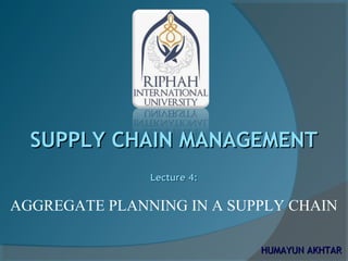 SUPPLY CHAIN MANAGEMENTSUPPLY CHAIN MANAGEMENT
Lecture 4:Lecture 4:
AGGREGATE PLANNING IN A SUPPLY CHAIN
HUMAYUN AKHTARHUMAYUN AKHTAR
 