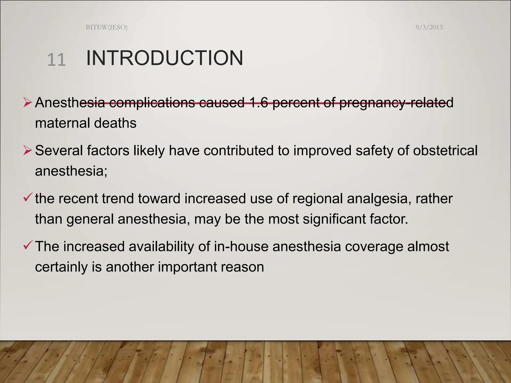 INTRODUCTION
Anesthesia complications caused 1.6 percent of pregnancy-related
maternal deaths
Several factors likely have contributed to improved safety of obstetrical
anesthesia;
the recent trend toward increased use of regional analgesia, rather
than general anesthesia, may be the most significant factor.
The increased availability of in-house anesthesia coverage almost
certainly is another important reason
9/3/2013
BITEW(IESO)
11
 