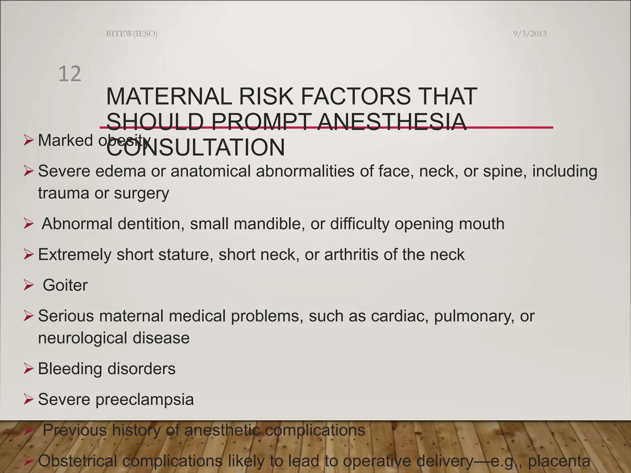 MATERNAL RISK FACTORS THAT
SHOULD PROMPT ANESTHESIA
CONSULTATION
 Marked obesity
 Severe edema or anatomical abnormalities of face, neck, or spine, including
trauma or surgery
 Abnormal dentition, small mandible, or difficulty opening mouth
 Extremely short stature, short neck, or arthritis of the neck
 Goiter
 Serious maternal medical problems, such as cardiac, pulmonary, or
neurological disease
 Bleeding disorders
 Severe preeclampsia
 Previous history of anesthetic complications
 Obstetrical complications likely to lead to operative delivery—e.g., placenta
9/3/2013
BITEW(IESO)
12
 