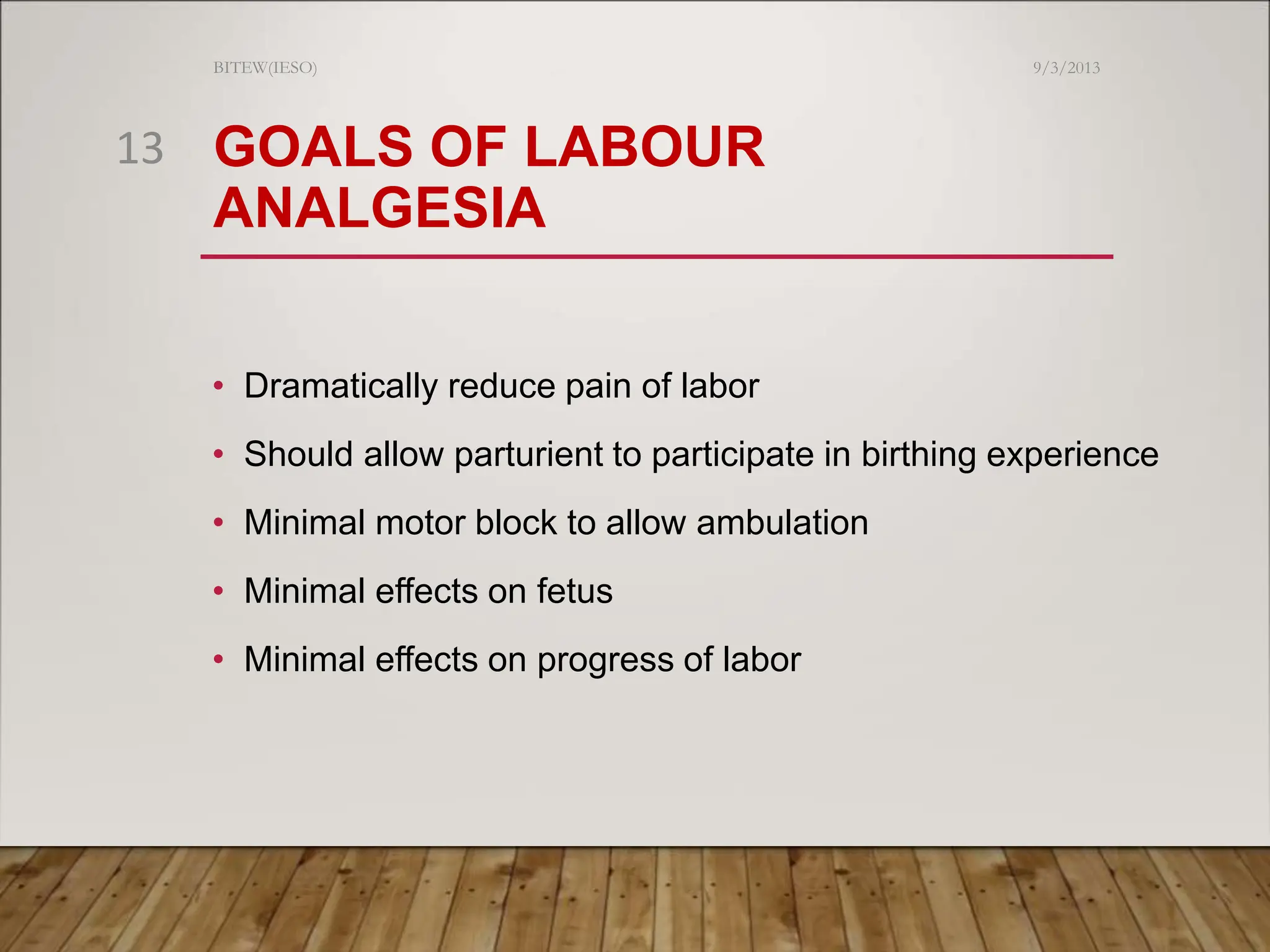 GOALS OF LABOUR
ANALGESIA
• Dramatically reduce pain of labor
• Should allow parturient to participate in birthing experience
• Minimal motor block to allow ambulation
• Minimal effects on fetus
• Minimal effects on progress of labor
9/3/2013
BITEW(IESO)
13
 