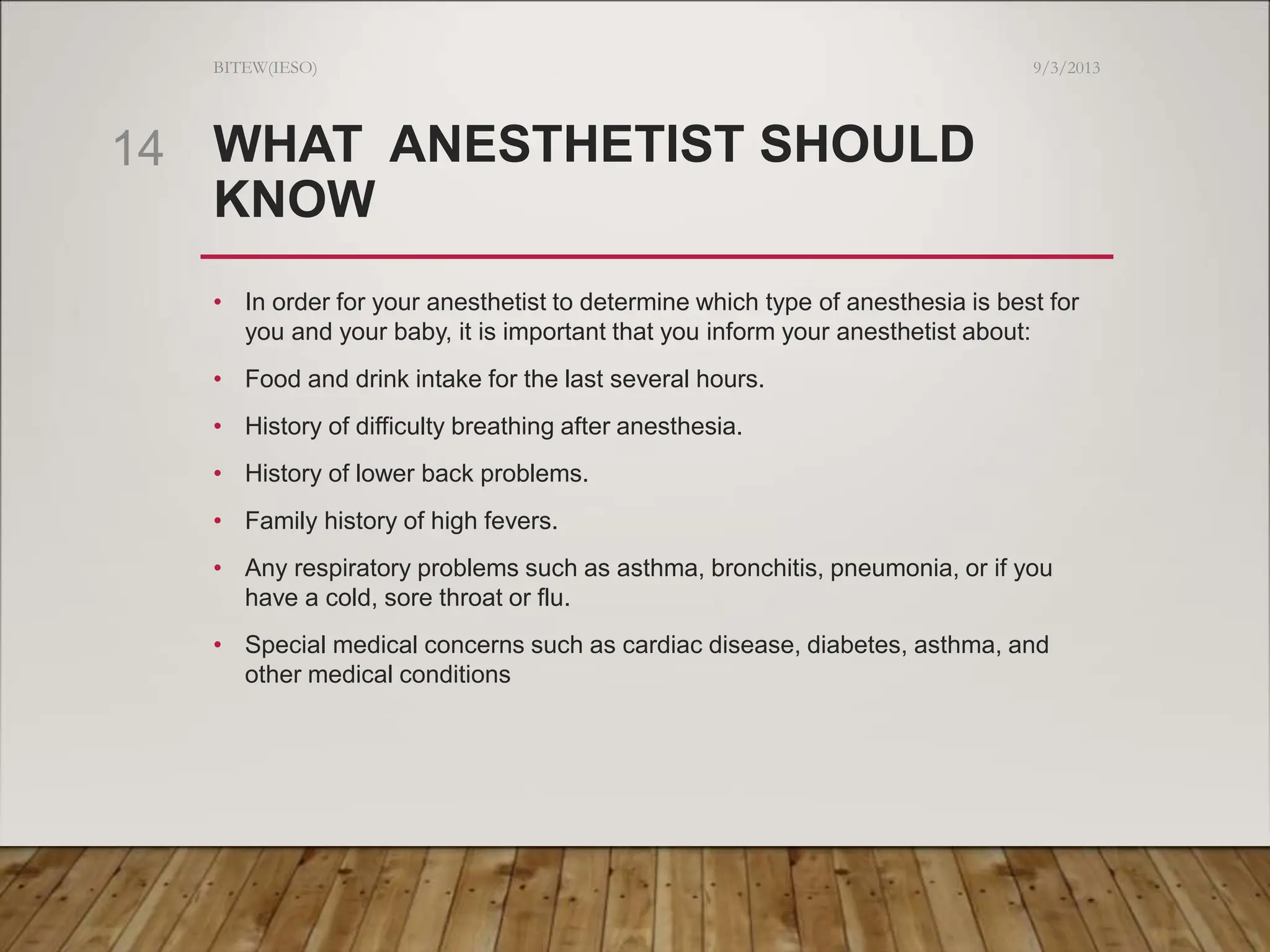 WHAT ANESTHETIST SHOULD
KNOW
• In order for your anesthetist to determine which type of anesthesia is best for
you and your baby, it is important that you inform your anesthetist about:
• Food and drink intake for the last several hours.
• History of difficulty breathing after anesthesia.
• History of lower back problems.
• Family history of high fevers.
• Any respiratory problems such as asthma, bronchitis, pneumonia, or if you
have a cold, sore throat or flu.
• Special medical concerns such as cardiac disease, diabetes, asthma, and
other medical conditions
9/3/2013
BITEW(IESO)
14
 