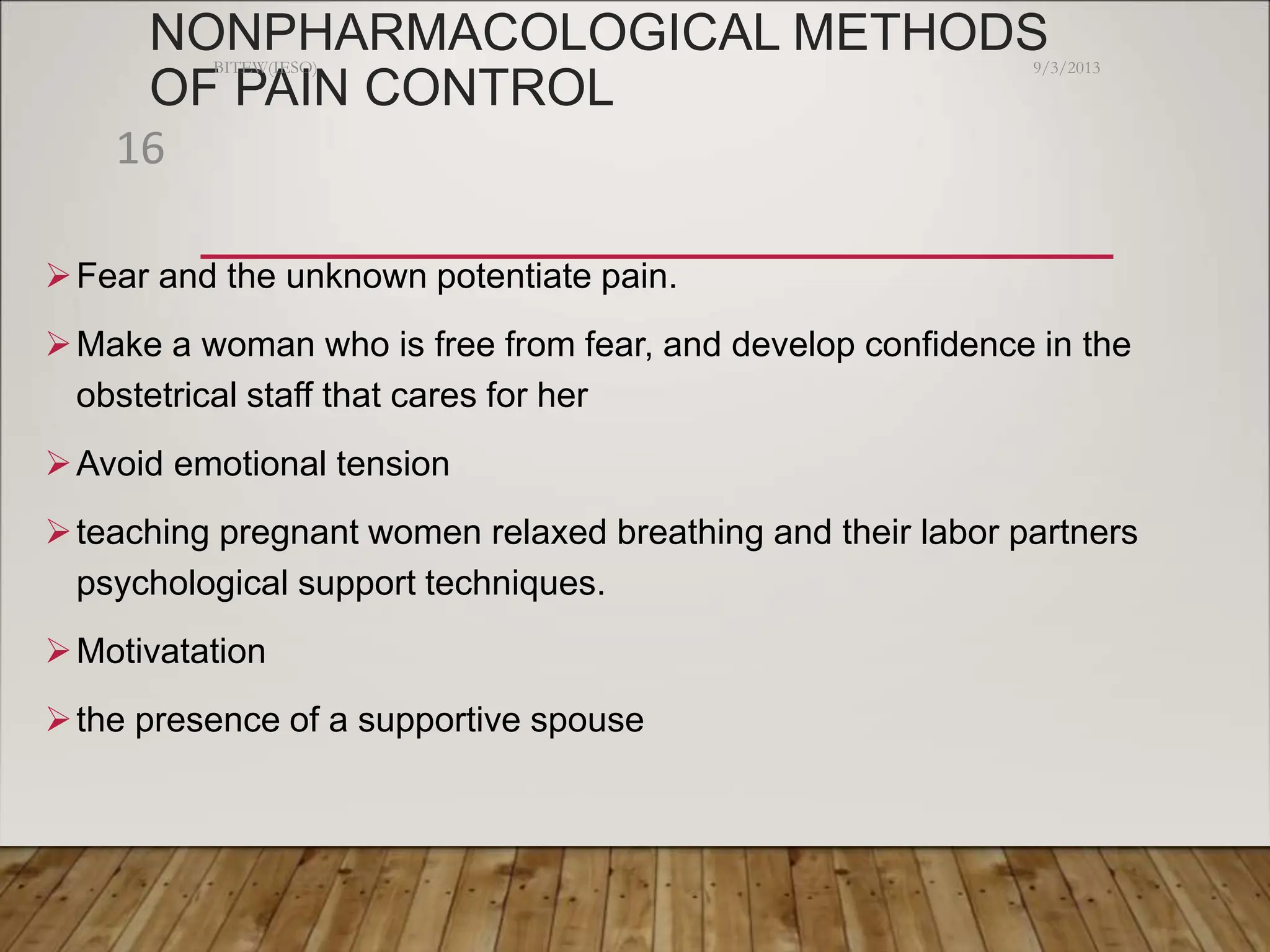 NONPHARMACOLOGICAL METHODS
OF PAIN CONTROL
Fear and the unknown potentiate pain.
Make a woman who is free from fear, and develop confidence in the
obstetrical staff that cares for her
Avoid emotional tension
teaching pregnant women relaxed breathing and their labor partners
psychological support techniques.
Motivatation
the presence of a supportive spouse
9/3/2013
BITEW(IESO)
16
 