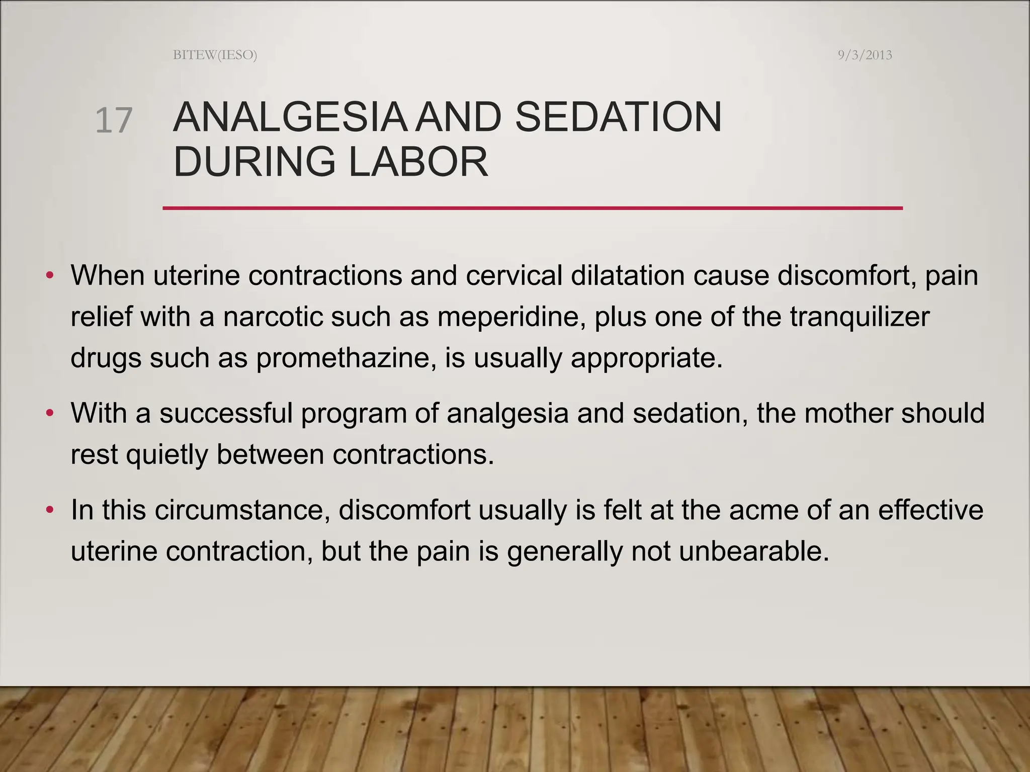 ANALGESIA AND SEDATION
DURING LABOR
• When uterine contractions and cervical dilatation cause discomfort, pain
relief with a narcotic such as meperidine, plus one of the tranquilizer
drugs such as promethazine, is usually appropriate.
• With a successful program of analgesia and sedation, the mother should
rest quietly between contractions.
• In this circumstance, discomfort usually is felt at the acme of an effective
uterine contraction, but the pain is generally not unbearable.
9/3/2013
BITEW(IESO)
17
 